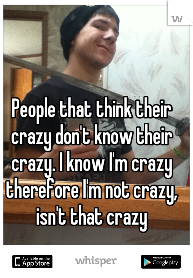 People that think their crazy don't know their crazy. I know I'm crazy therefore I'm not crazy, isn't that crazy