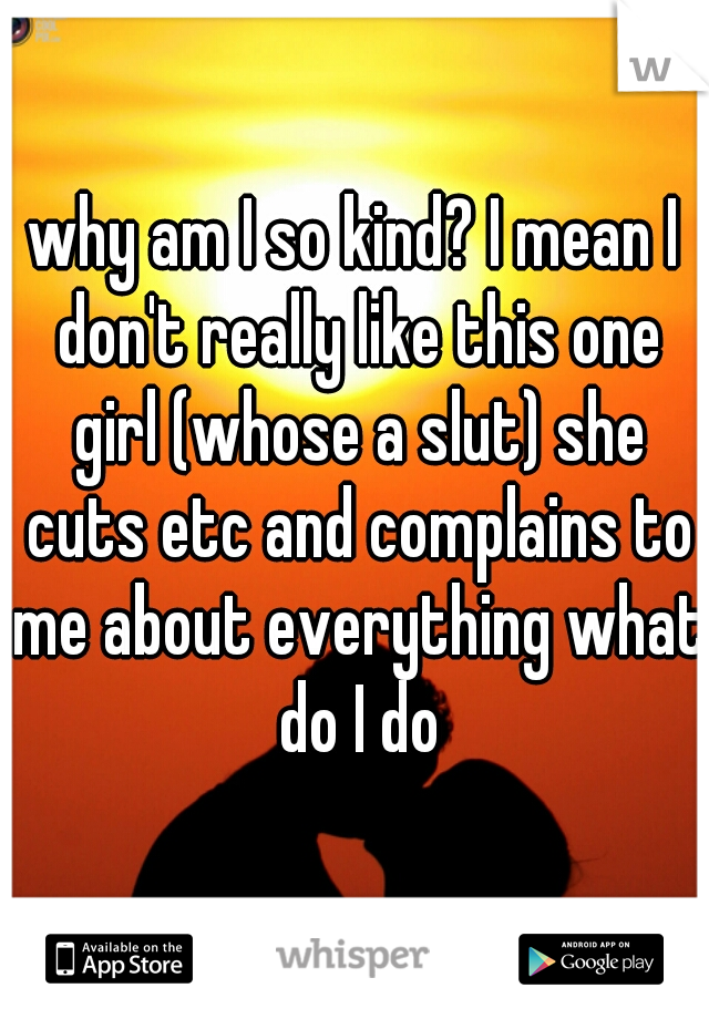 why am I so kind? I mean I don't really like this one girl (whose a slut) she cuts etc and complains to me about everything what do I do