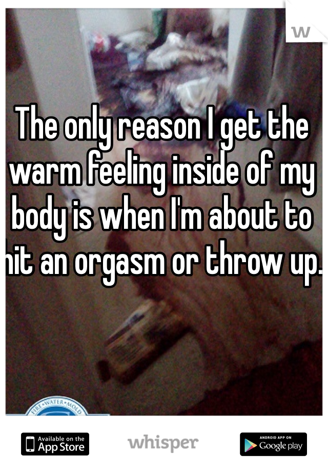 The only reason I get the warm feeling inside of my body is when I'm about to hit an orgasm or throw up.