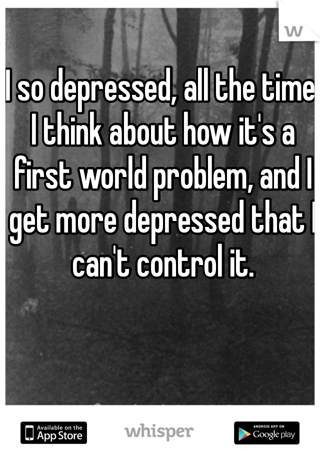 I so depressed, all the time. I think about how it's a first world problem, and I get more depressed that I can't control it. 