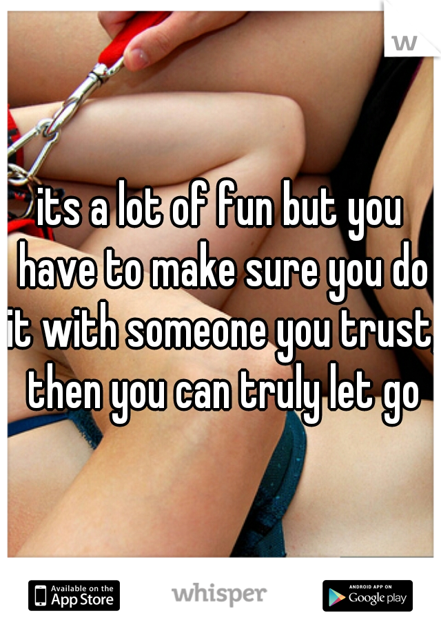 its a lot of fun but you have to make sure you do it with someone you trust, then you can truly let go