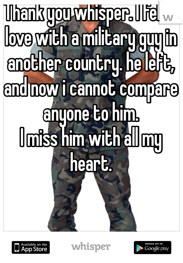 Thank you whisper. I fell in love with a military guy in another country. he left, and now i cannot compare anyone to him. 
I miss him with all my heart.
