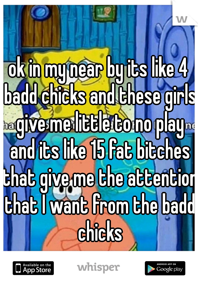 ok in my near by its like 4 badd chicks and these girls give me little to no play and its like 15 fat bitches that give me the attention that I want from the badd chicks