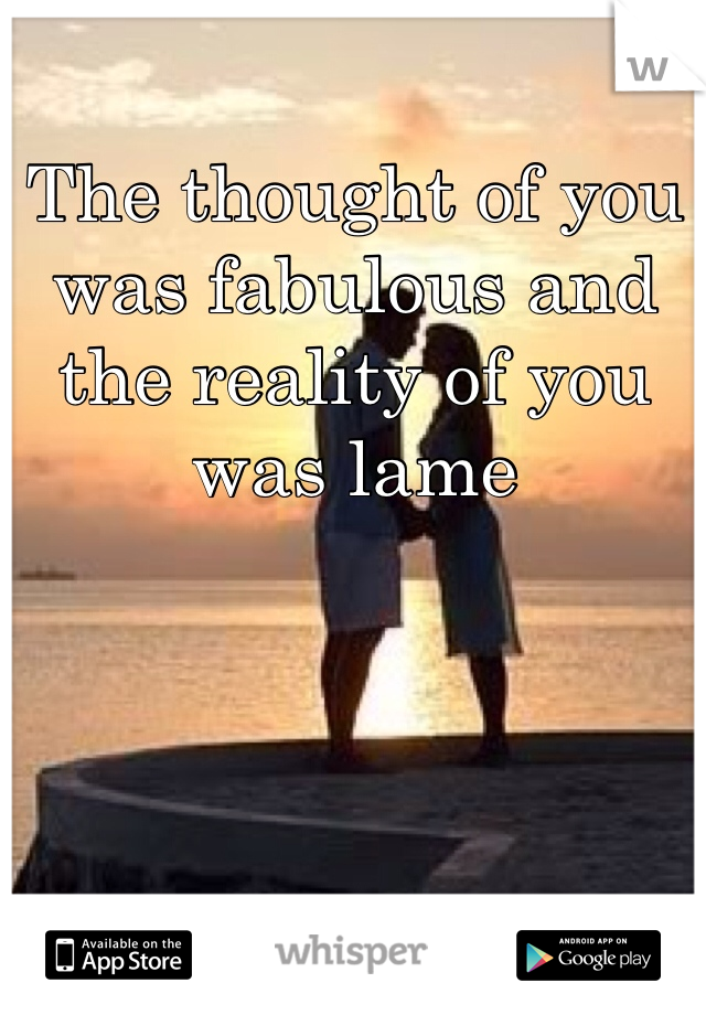 The thought of you was fabulous and the reality of you was lame