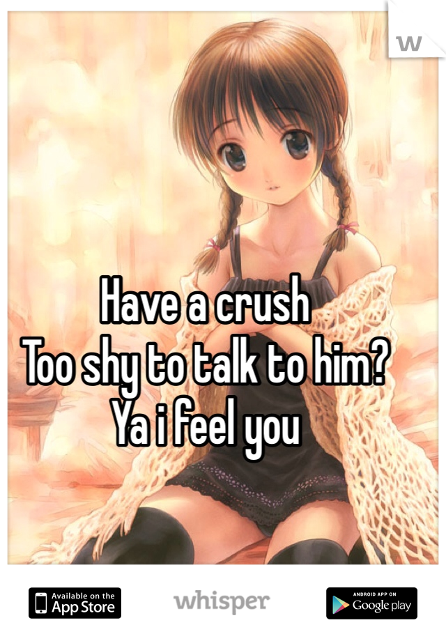 Have a crush 
Too shy to talk to him?
Ya i feel you