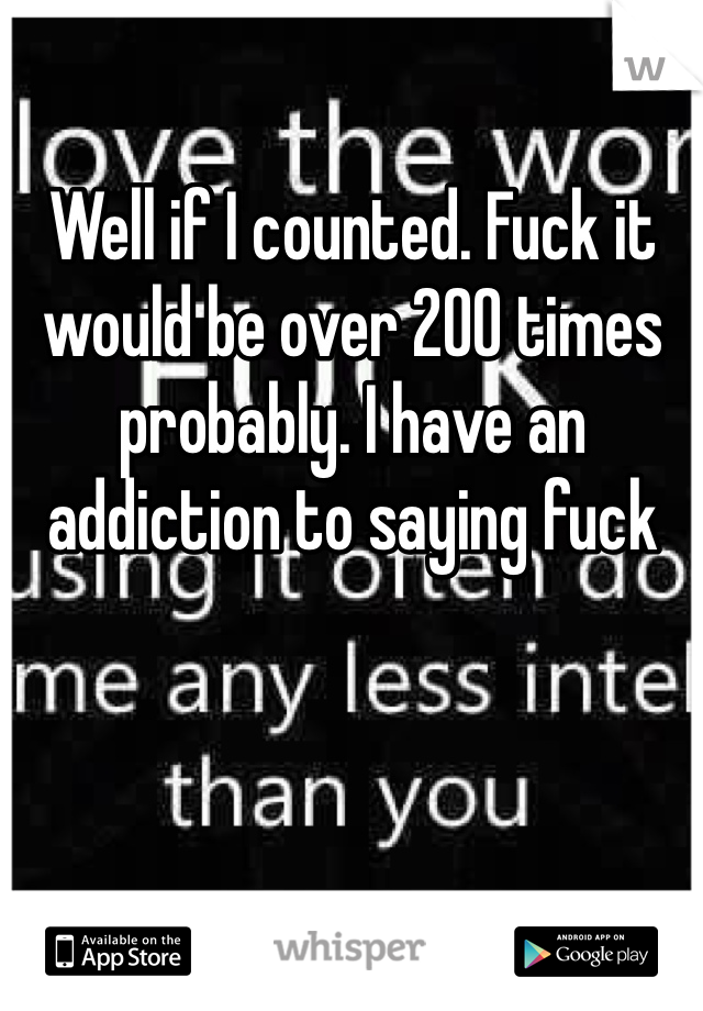 Well if I counted. Fuck it would be over 200 times probably. I have an addiction to saying fuck