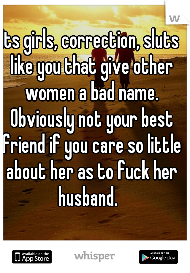 Its girls, correction, sluts like you that give other women a bad name. Obviously not your best friend if you care so little about her as to fuck her husband.  