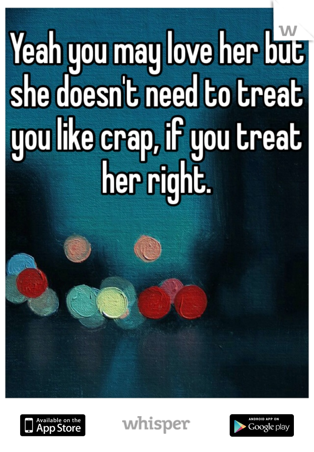 Yeah you may love her but she doesn't need to treat you like crap, if you treat her right. 
