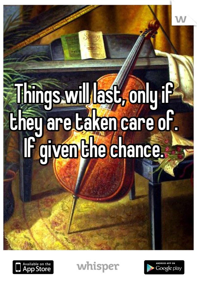 Things will last, only if they are taken care of.
If given the chance.