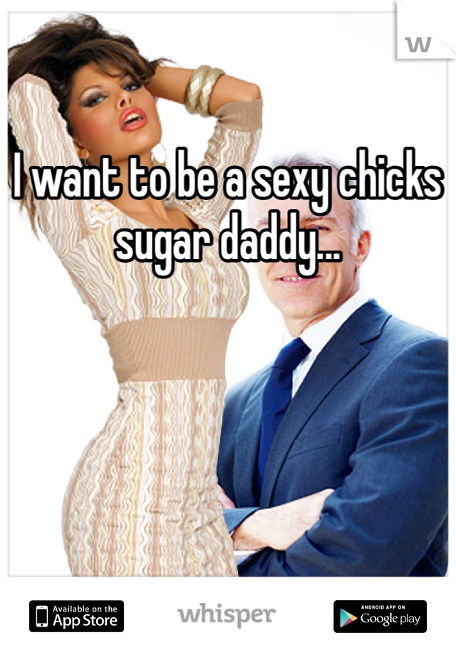 I want to be a sexy chicks sugar daddy...
