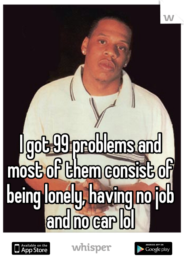 I got 99 problems and most of them consist of being lonely, having no job and no car lol