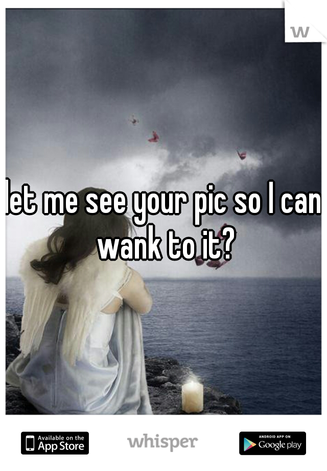 let me see your pic so I can wank to it?