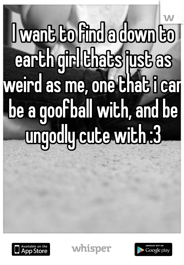 I want to find a down to earth girl thats just as weird as me, one that i can be a goofball with, and be ungodly cute with :3