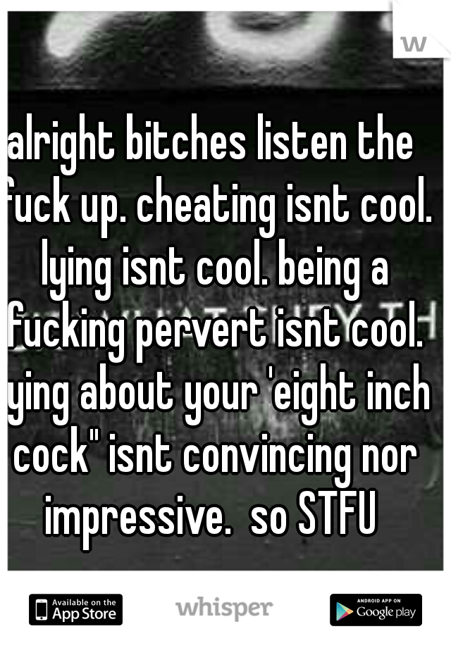 alright bitches listen the fuck up. cheating isnt cool. lying isnt cool. being a fucking pervert isnt cool. lying about your 'eight inch cock" isnt convincing nor impressive.  so STFU 