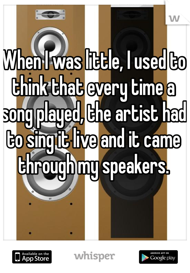 When I was little, I used to think that every time a song played, the artist had to sing it live and it came through my speakers.