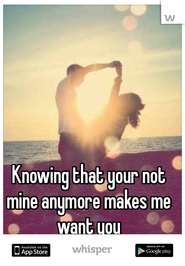 Knowing that your not mine anymore makes me want you