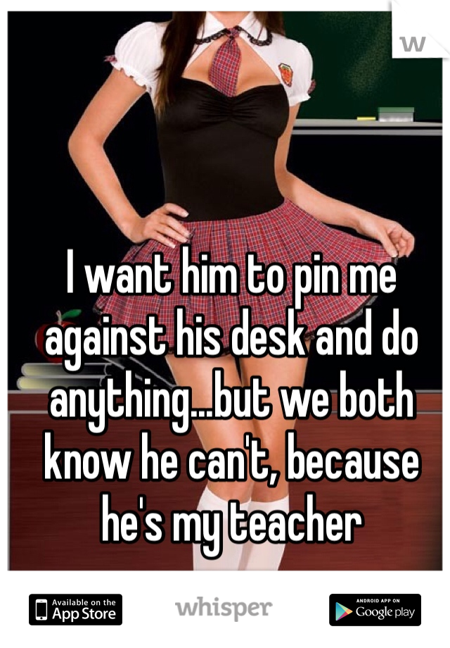 I want him to pin me against his desk and do anything...but we both know he can't, because he's my teacher