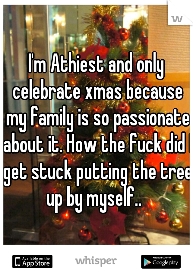 I'm Athiest and only celebrate xmas because my family is so passionate about it. How the fuck did I get stuck putting the tree up by myself..  