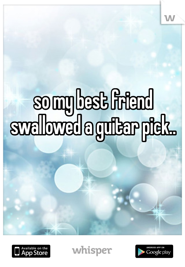 so my best friend swallowed a guitar pick.. 
 