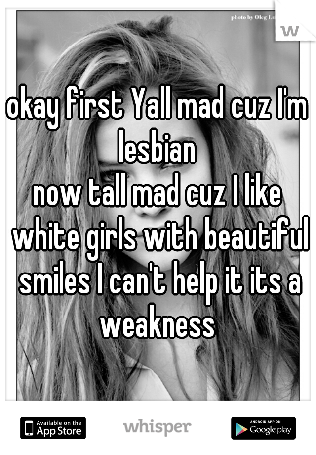 okay first Yall mad cuz I'm lesbian 
now tall mad cuz I like white girls with beautiful smiles I can't help it its a weakness 