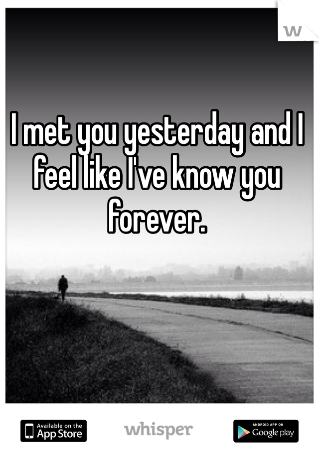I met you yesterday and I feel like I've know you forever. 