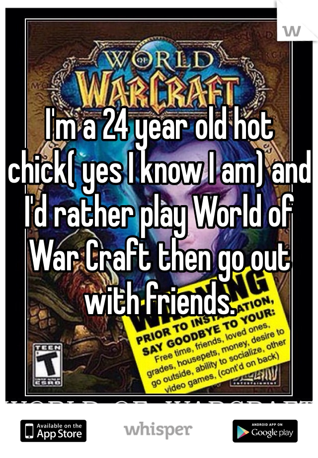I'm a 24 year old hot chick( yes I know I am) and I'd rather play World of War Craft then go out with friends. 