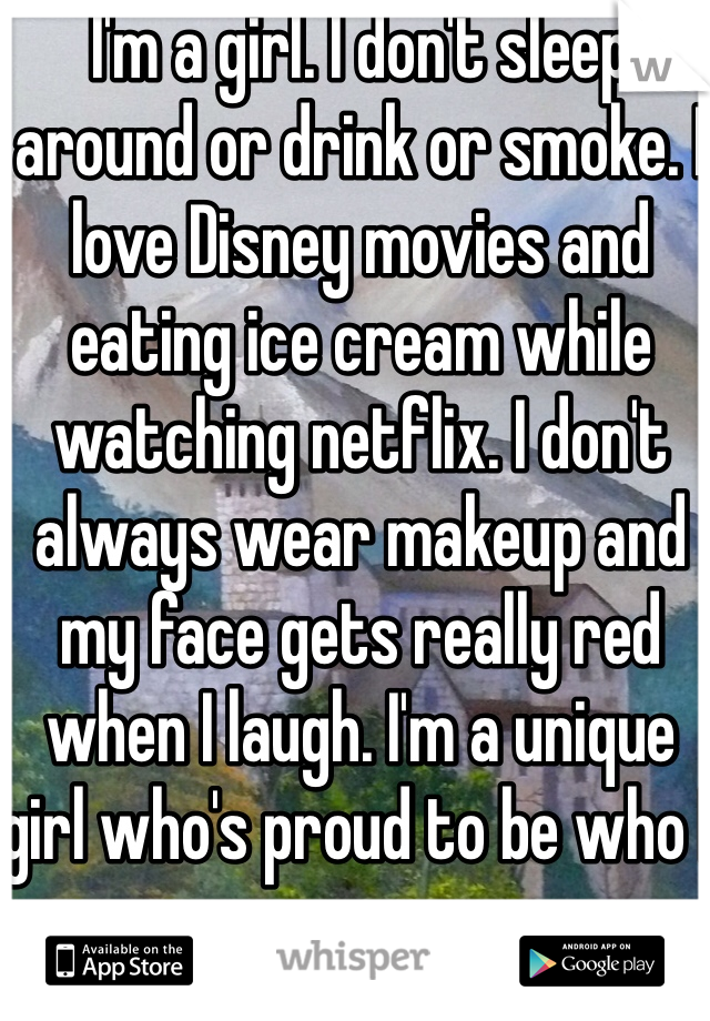 I'm a girl. I don't sleep around or drink or smoke. I love Disney movies and eating ice cream while watching netflix. I don't always wear makeup and my face gets really red when I laugh. I'm a unique girl who's proud to be who I am. 
