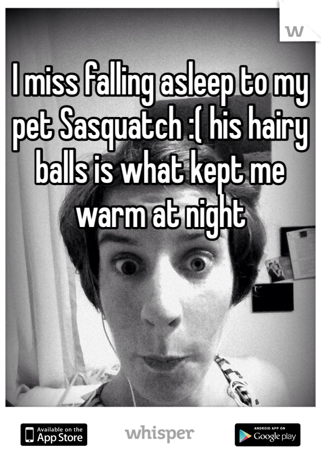 I miss falling asleep to my pet Sasquatch :( his hairy balls is what kept me warm at night 