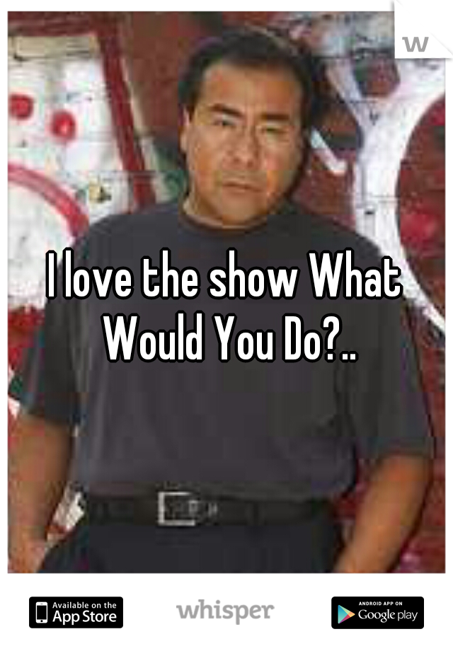 I love the show What Would You Do?..