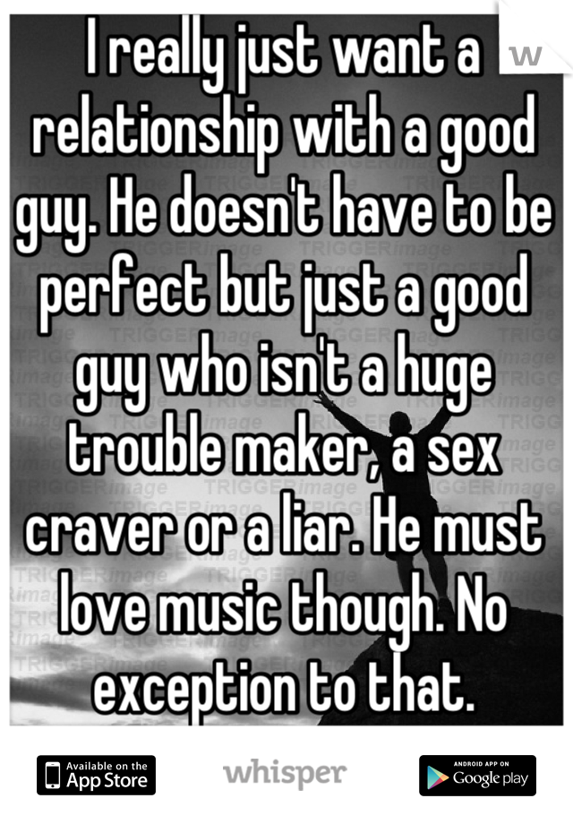 I really just want a relationship with a good guy. He doesn't have to be perfect but just a good guy who isn't a huge trouble maker, a sex craver or a liar. He must love music though. No exception to that.
