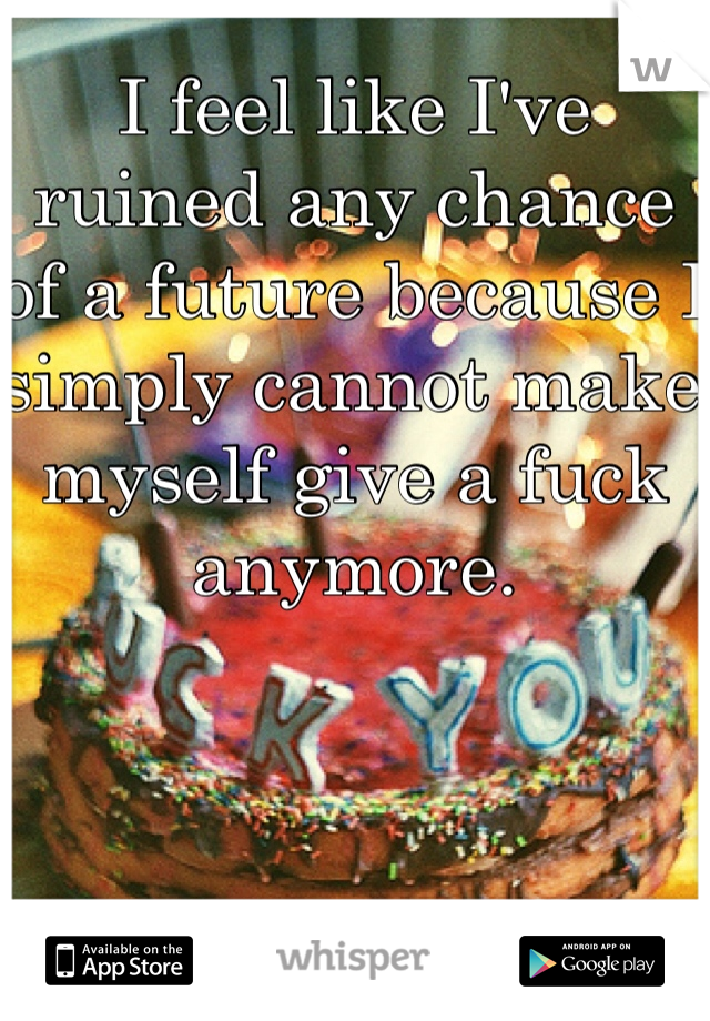 I feel like I've ruined any chance of a future because I simply cannot make myself give a fuck anymore.