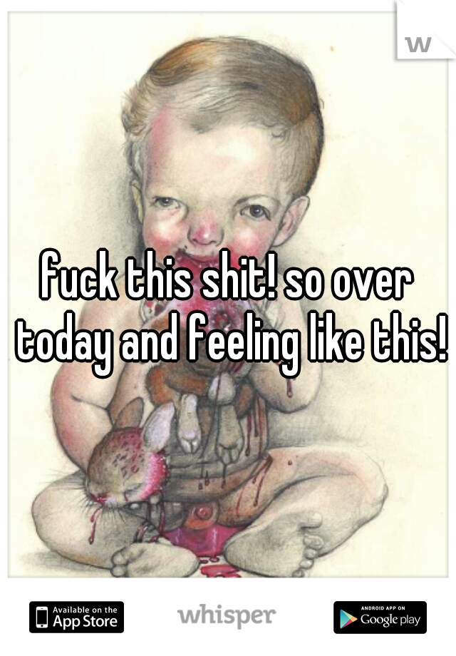 fuck this shit! so over today and feeling like this!