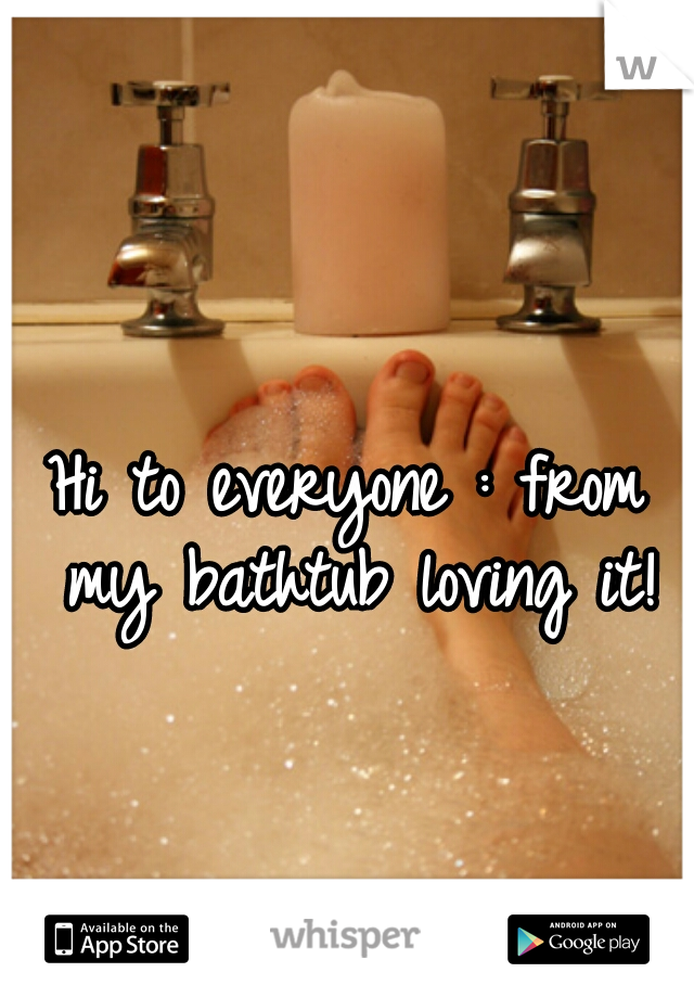 Hi to everyone : from my bathtub loving it!