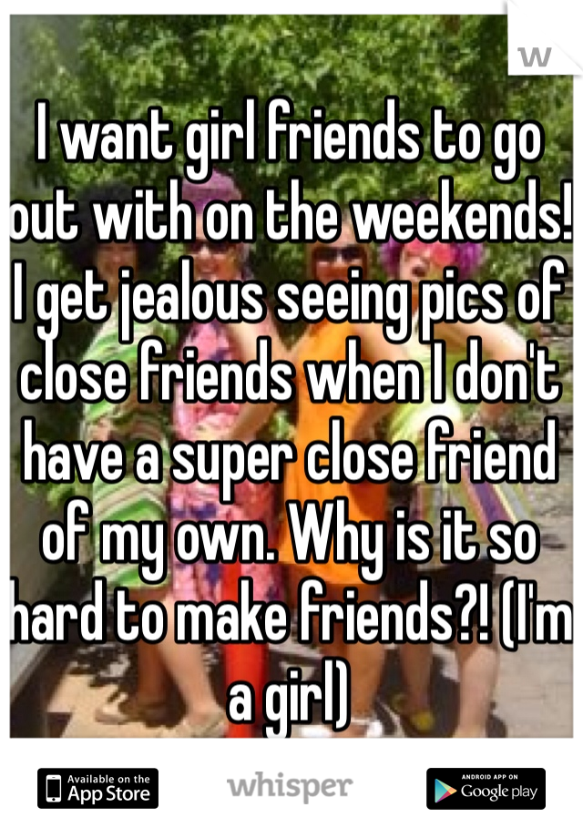 I want girl friends to go out with on the weekends! I get jealous seeing pics of close friends when I don't have a super close friend of my own. Why is it so hard to make friends?! (I'm a girl)