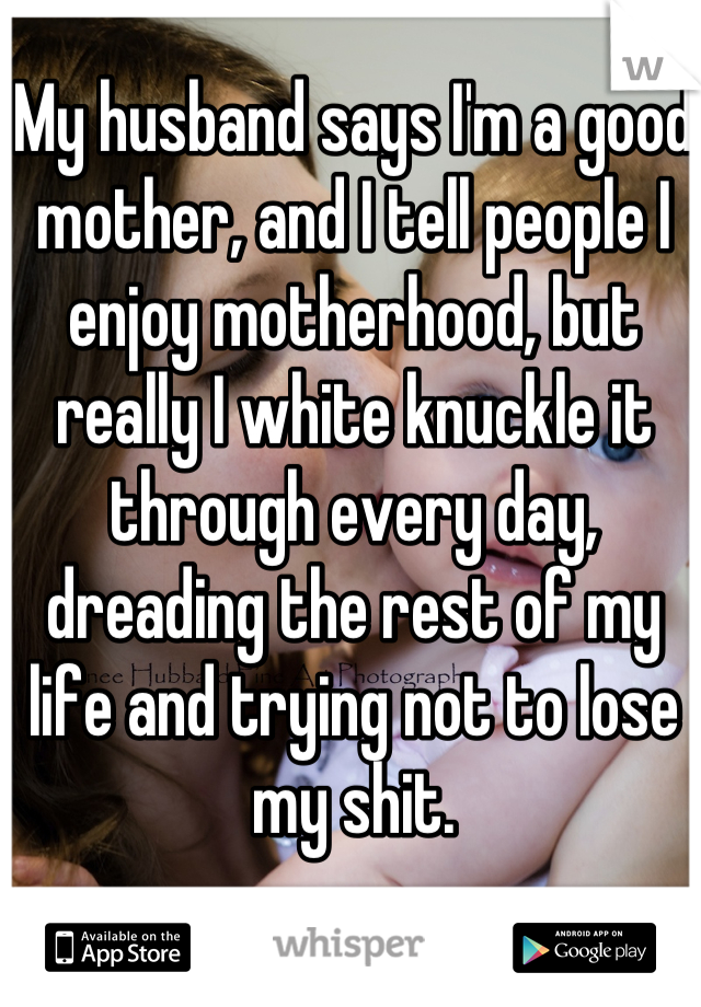 My husband says I'm a good mother, and I tell people I enjoy motherhood, but really I white knuckle it through every day, dreading the rest of my life and trying not to lose my shit.