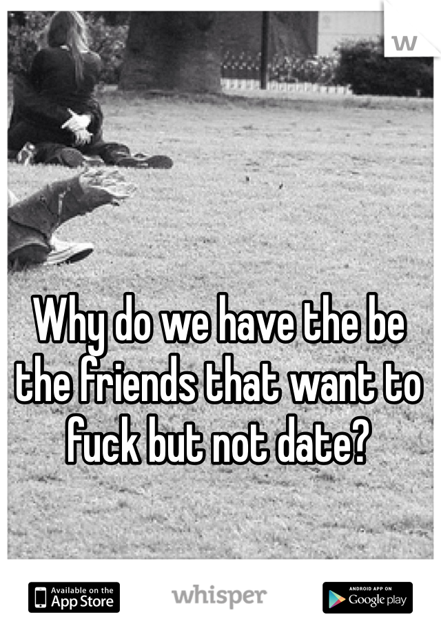 Why do we have the be the friends that want to fuck but not date? 