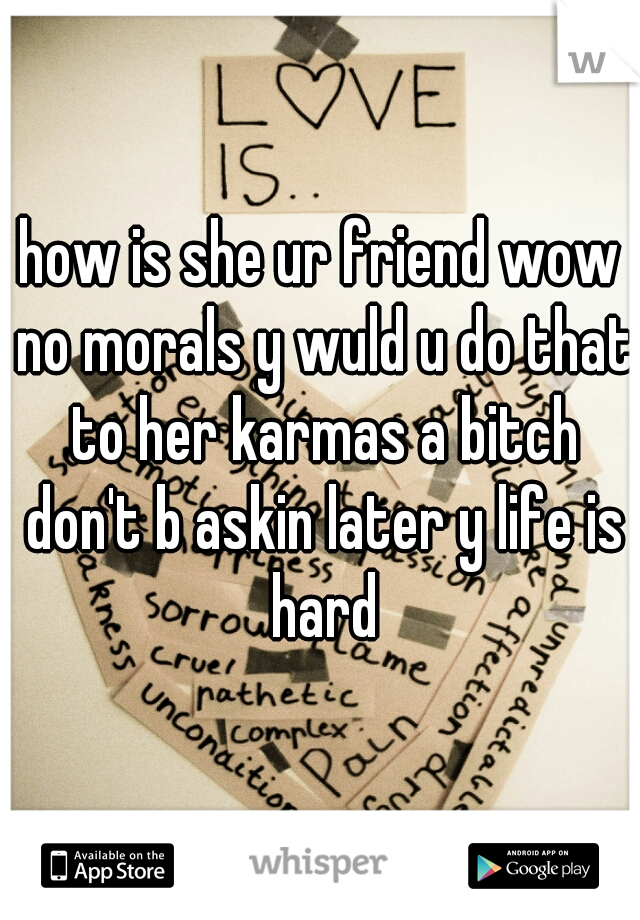 how is she ur friend wow no morals y wuld u do that to her karmas a bitch don't b askin later y life is hard