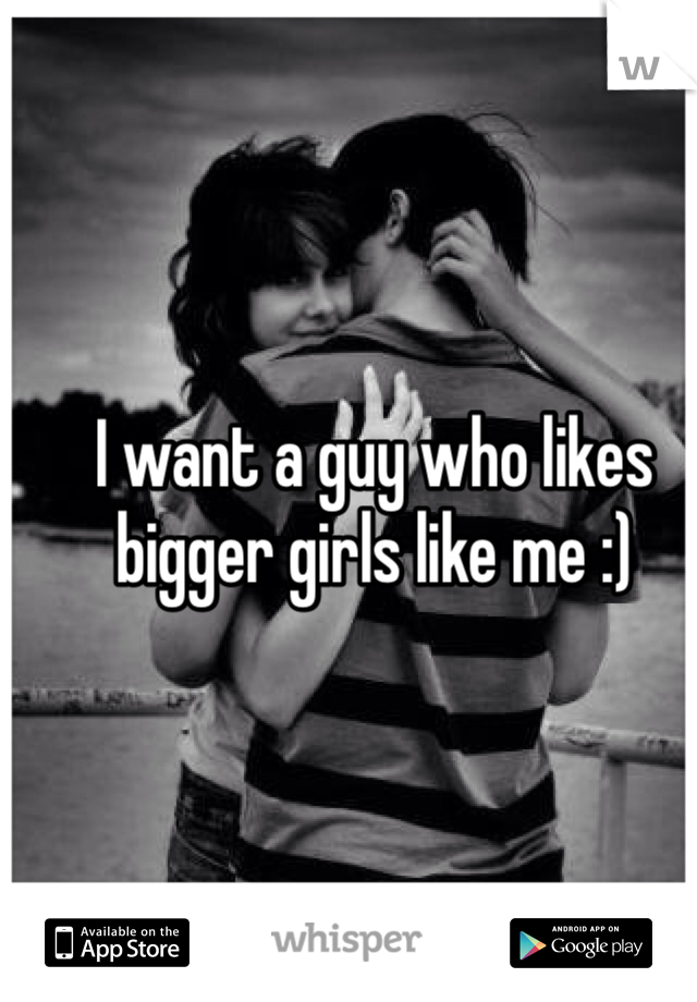 I want a guy who likes bigger girls like me :)