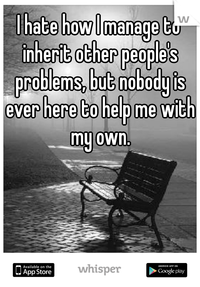 I hate how I manage to inherit other people's problems, but nobody is ever here to help me with my own.