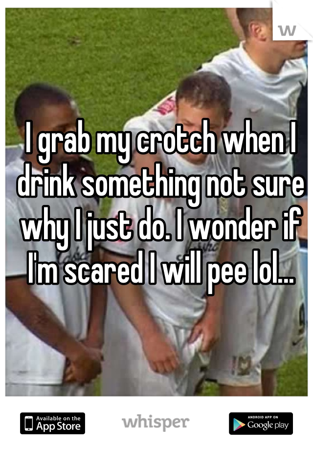 I grab my crotch when I drink something not sure why I just do. I wonder if I'm scared I will pee lol...