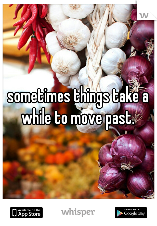 sometimes things take a while to move past. 