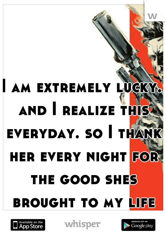 I am extremely lucky. and I realize this everyday. so I thank her every night for the good shes brought to my life that day. 