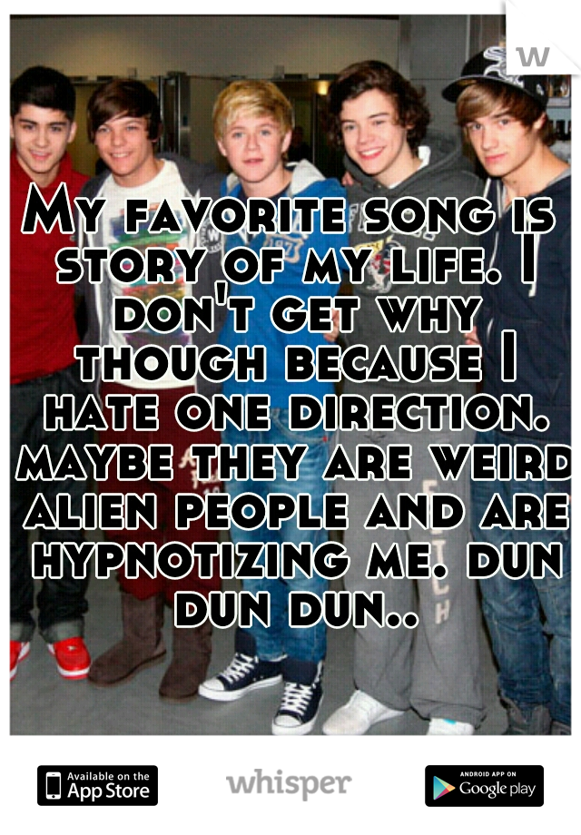 My favorite song is story of my life. I don't get why though because I hate one direction. maybe they are weird alien people and are hypnotizing me. dun dun dun..