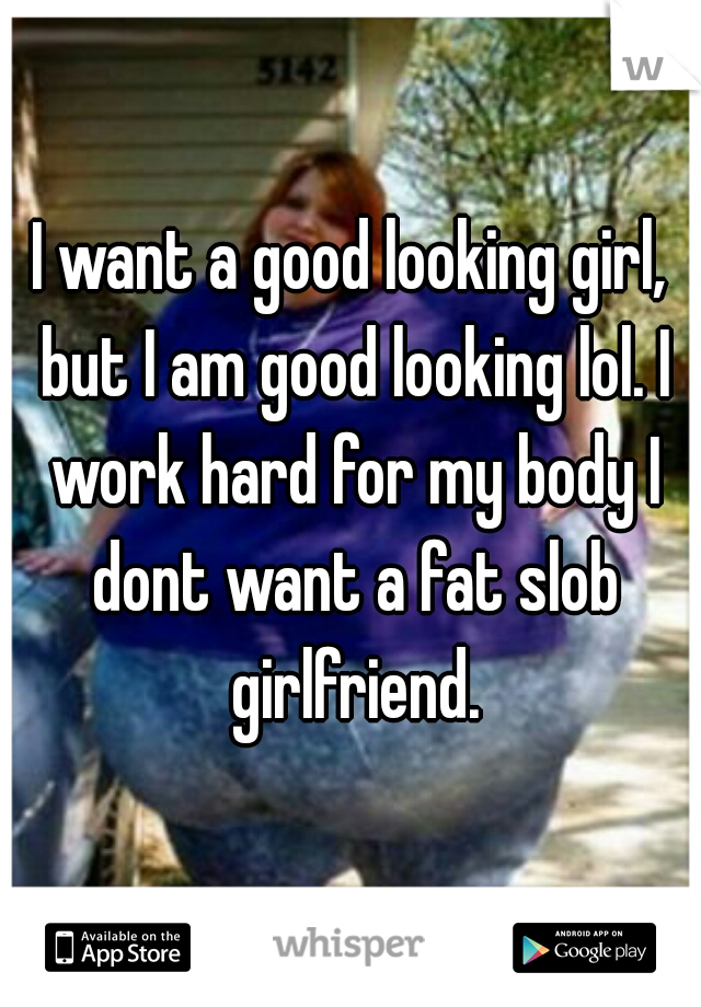 I want a good looking girl, but I am good looking lol. I work hard for my body I dont want a fat slob girlfriend.