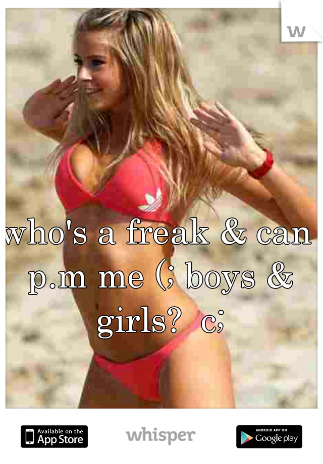 who's a freak & can p.m me (; boys & girls?  c;