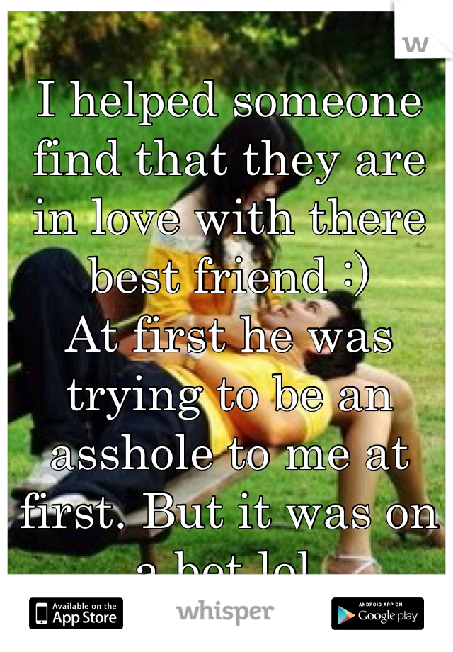 I helped someone find that they are in love with there best friend :)
At first he was trying to be an asshole to me at first. But it was on a bet lol. 