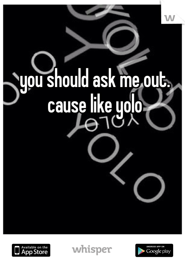 you should ask me out. cause like yolo