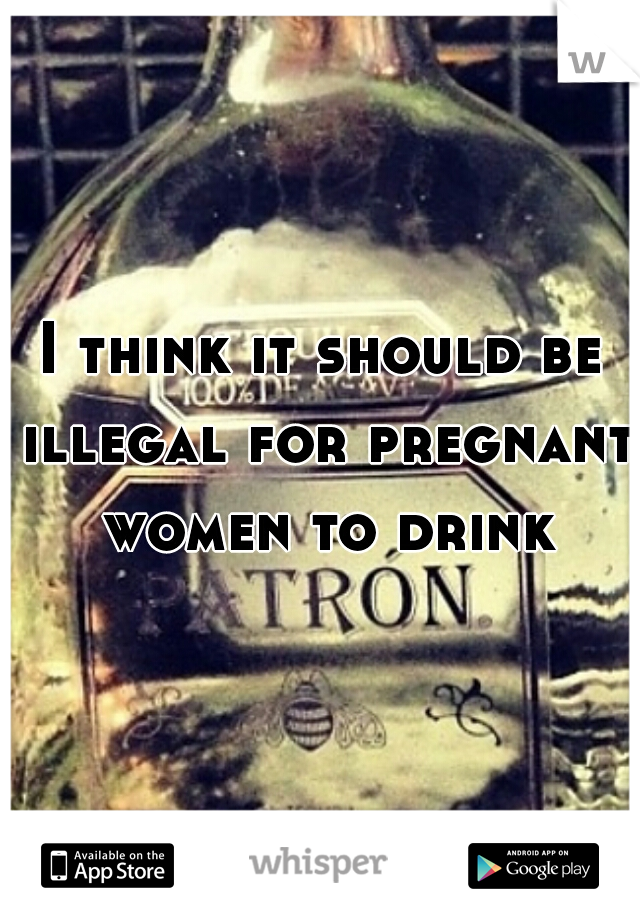 I think it should be illegal for pregnant women to drink