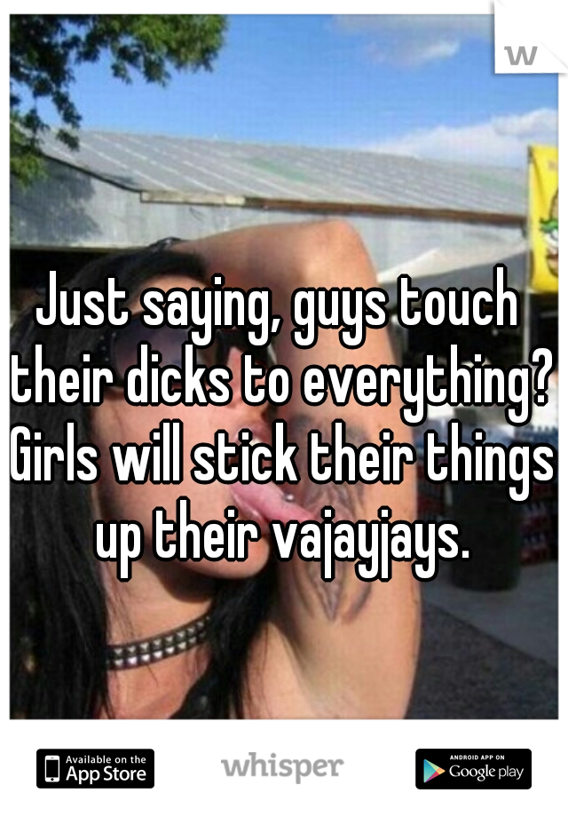 Just saying, guys touch their dicks to everything? Girls will stick their things up their vajayjays.