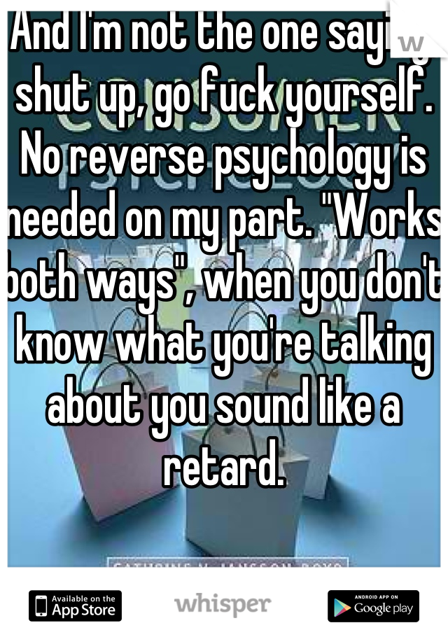 And I'm not the one saying, shut up, go fuck yourself. No reverse psychology is needed on my part. "Works both ways", when you don't know what you're talking about you sound like a retard.